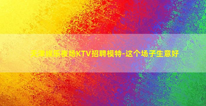 天津娱乐夜场KTV招聘模特-这个场子生意好